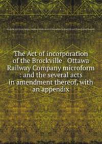 The Act of incorporation of the Brockville & Ottawa Railway Company microform : and the several acts in amendment thereof, with an appendix