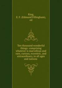 Ten thousand wonderful things: comprising whatever is marvellous and rare, curious, eccentric, and extraordinary, in all ages and nations