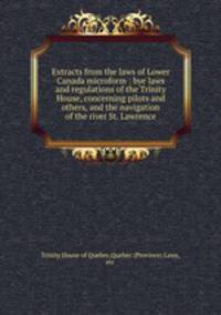 Extracts from the laws of Lower Canada microform : bye laws and regulations of the Trinity House, concerning pilots and others, and the navigation of the river St. Lawrence
