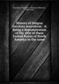 History of Oregon territory microform : it being a demonstration of the title of these United States of North America to the same