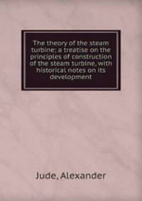 The theory of the steam turbine; a treatise on the principles of construction of the steam turbine, with historical notes on its development