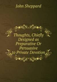 Thoughts, Chiefly Designed as Preparative Or Persuasive to Private Devotion
