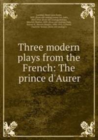 Three modern plays from the French: The prince d`Aurer