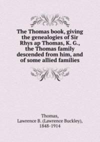 The Thomas book, giving the genealogies of Sir Rhys ap Thomas, K. G., the Thomas family descended from him, and of some allied families