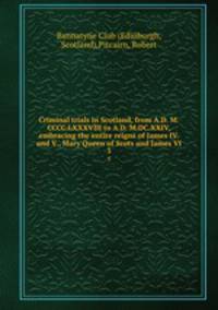 Criminal trials in Scotland, from A.D. M.CCCC.LXXXVIII to A.D. M.DC.XXIV, embracing the entire reigns of James IV. and V., Mary Queen of Scots and James VI. 3