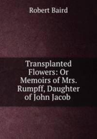 Transplanted Flowers: Or Memoirs of Mrs. Rumpff, Daughter of John Jacob .