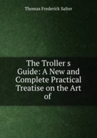 The Troller?s Guide: A New and Complete Practical Treatise on the Art of .