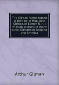 The Gilman family traced in the line of Hon. John Gilman, of Exeter, N. H. : with an account of many other Gilmans in England and America