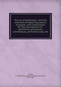 The art of perfumery : and the methods of obtaining odours of plants; with instructions for the manufacture of . dentifrices, pomatums, cosmetiques, perfumed soap, etc.