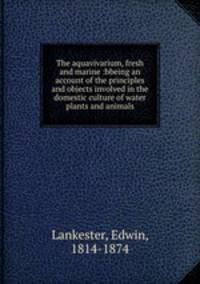 The aquavivarium, fresh and marine :bbeing an account of the principles and objects involved in the domestic culture of water plants and animals