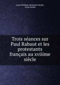 Trois seances sur Paul Rabaut et les protestants francais au xviiime siecle