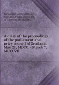 A diary of the proceedings of the parliament and privy council of Scotland, May 21, MDCC. - March 7, MDCCVII