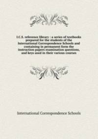 I.C.S. reference library : a series of textbooks prepared for the students of the International Correspondence Schools and containing in permanent form the instruction papers examination questions, and keys used in their various courses