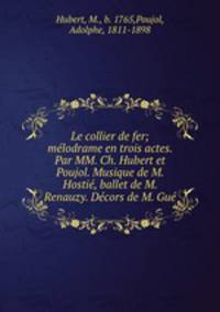 Le collier de fer; melodrame en trois actes. Par MM. Ch. Hubert et Poujol. Musique de M. Hostie, ballet de M. Renauzy. Decors de M. Gue
