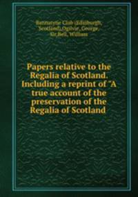 Papers relative to the Regalia of Scotland. Including a reprint of "A true account of the preservation of the Regalia of Scotland .
