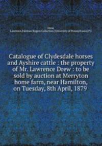 Catalogue of Clydesdale horses and Ayshire cattle : the property of Mr. Lawrence Drew : to be sold by auction at Merryton home farm, near Hamilton, on Tuesday, 8th April, 1879