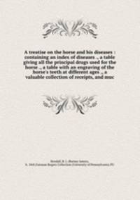 A treatise on the horse and his diseases : containing an index of diseases ., a table giving all the principal drugs used for the horse ., a table with an engraving of the horse
