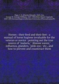 Horses : their feed and their feet : a manual of horse hygiene invaluable for the veteran or novice : pointing out the true source of "malaria," "disease waves," influenza, glanders, "pink-eye," etc., and how to prevent and counteract them
