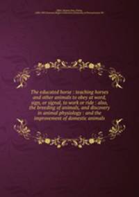 The educated horse : teaching horses and other animals to obey at word, sign, or signal, to work or ride : also, the breeding of animals, and discovery in animal physiology : and the improvement of domestic animals