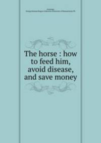 The horse : how to feed him, avoid disease, and save money