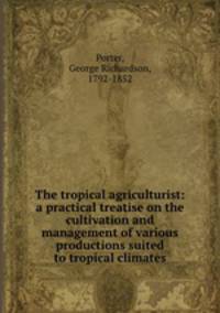 The tropical agriculturist: a practical treatise on the cultivation and management of various productions suited to tropical climates