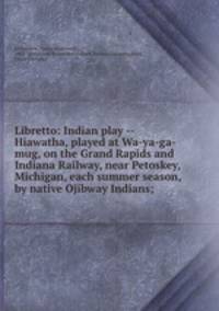 Libretto: Indian play -- Hiawatha, played at Wa-ya-ga-mug, on the Grand Rapids and Indiana Railway, near Petoskey, Michigan, each summer season, by native Ojibway Indians;