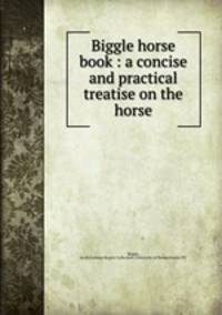 Biggle horse book : a concise and practical treatise on the horse