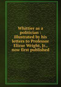 Whittier as a politician : illustrated by his letters to Professor Elizur Wright, Jr., now first published
