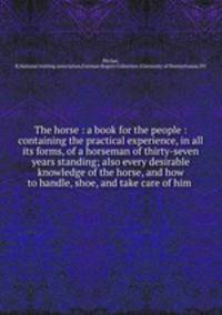 The horse : a book for the people : containing the practical experience, in all its forms, of a horseman of thirty-seven years standing; also every desirable knowledge of the horse, and how to handle, shoe, and take care of him .