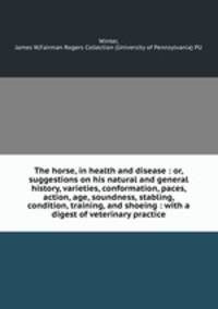 The horse, in health and disease : or, suggestions on his natural and general history, varieties, conformation, paces, action, age, soundness, stabling, condition, training, and shoeing : with a digest of veterinary practice