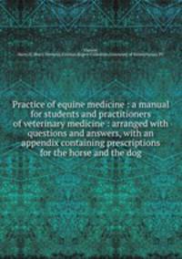 Practice of equine medicine : a manual for students and practitioners of veterinary medicine : arranged with questions and answers, with an appendix containing prescriptions for the horse and the dog