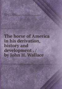 The horse of America in his derivation, history and development . / by John H. Wallace