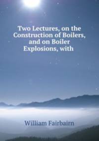 Two Lectures, on the Construction of Boilers, and on Boiler Explosions, with .