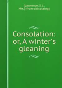Consolation: or, A winter`s gleaning