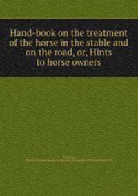Hand-book on the treatment of the horse in the stable and on the road, or, Hints to horse owners