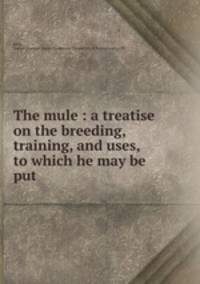 The mule : a treatise on the breeding, training, and uses, to which he may be put