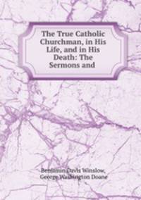 The True Catholic Churchman, in His Life, and in His Death: The Sermons and .