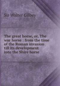 The great horse, or, The war horse : from the time of the Roman invasion till its development into the Shire horse