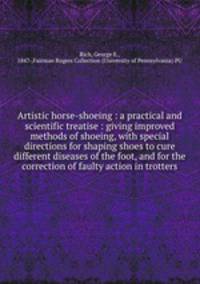 Artistic horse-shoeing : a practical and scientific treatise : giving improved methods of shoeing, with special directions for shaping shoes to cure different diseases of the foot, and for the correction of faulty action in trotters