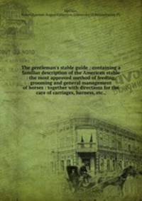 The gentleman`s stable guide : containing a familiar description of the American stable : the most approved method of feeding, grooming and general management of horses : together with directions for the care of carriages, harness, etc.,