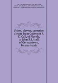 Union, slavery, secession : letter from Governor R.K. Call, of Florida, to John S. Littell, of Germantown, Pennsylvania