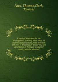 Practical directions for the management of honey bees, upon an improved and humane plan, by which the lives of bees may be preserved, and abundance of honey of a superior quality may be obtained