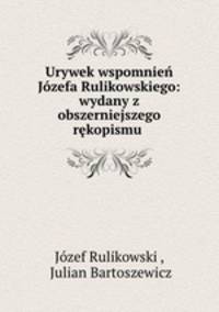 Urywek wspomnien Jozefa Rulikowskiego: wydany z obszerniejszego rekopismu .