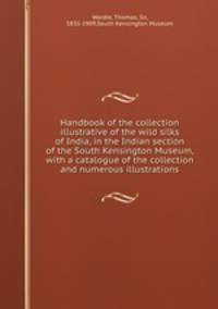 Handbook of the collection illustrative of the wild silks of India, in the Indian section of the South Kensington Museum, with a catalogue of the collection and numerous illustrations