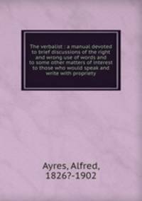The verbalist : a manual devoted to brief discussions of the right and wrong use of words and to some other matters of interest to those who would speak and write with propriety