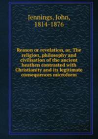 Reason or revelation, or, The religion, philosophy and civilisation of the ancient heathen contrasted with Christianity and its legitimate consequences microform