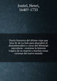 Diario historico del ultimo viaje que hizo M. de La Sale para descubrir el desembocadero y curso del Missicipi microform : contiene la historia tragica de su muerte y muchas cosas curiosas del nuevo mundo