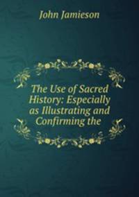 The Use of Sacred History: Especially as Illustrating and Confirming the .