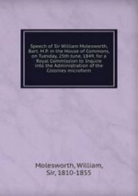 Speech of Sir William Molesworth, Bart. M.P. in the House of Commons, on Tuesday, 25th June, 1849, for a Royal Commission to Inquire into the Administration of the Colonies microform