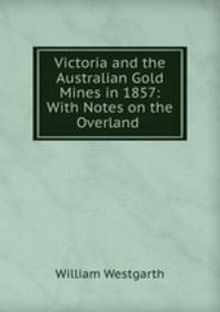 Victoria and the Australian Gold Mines in 1857: With Notes on the Overland .